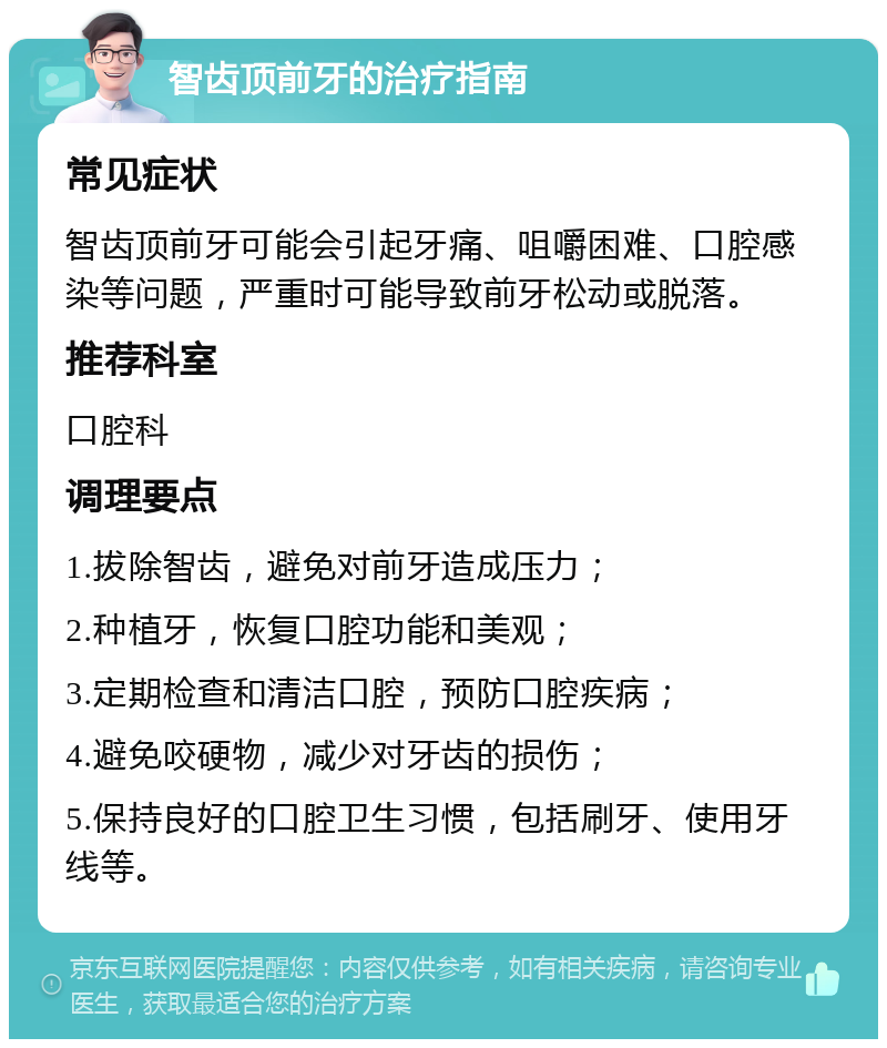 智齿顶前牙的治疗指南 常见症状 智齿顶前牙可能会引起牙痛、咀嚼困难、口腔感染等问题，严重时可能导致前牙松动或脱落。 推荐科室 口腔科 调理要点 1.拔除智齿，避免对前牙造成压力； 2.种植牙，恢复口腔功能和美观； 3.定期检查和清洁口腔，预防口腔疾病； 4.避免咬硬物，减少对牙齿的损伤； 5.保持良好的口腔卫生习惯，包括刷牙、使用牙线等。