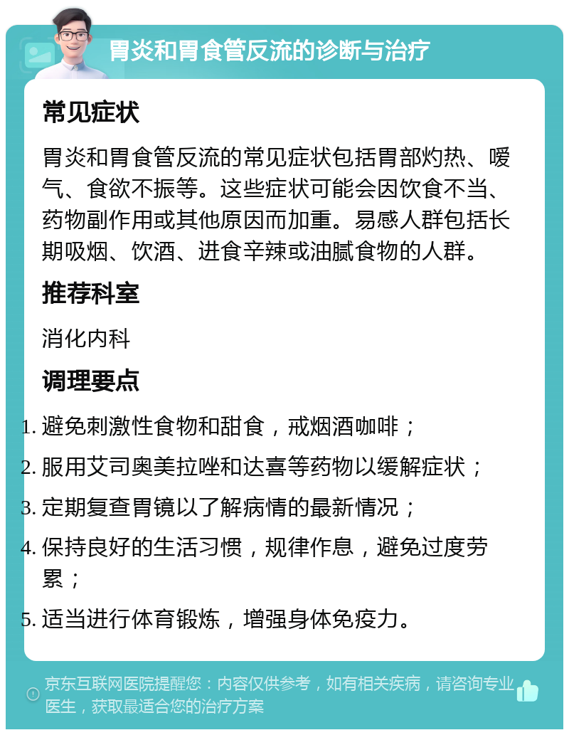 胃炎和胃食管反流的诊断与治疗 常见症状 胃炎和胃食管反流的常见症状包括胃部灼热、嗳气、食欲不振等。这些症状可能会因饮食不当、药物副作用或其他原因而加重。易感人群包括长期吸烟、饮酒、进食辛辣或油腻食物的人群。 推荐科室 消化内科 调理要点 避免刺激性食物和甜食，戒烟酒咖啡； 服用艾司奥美拉唑和达喜等药物以缓解症状； 定期复查胃镜以了解病情的最新情况； 保持良好的生活习惯，规律作息，避免过度劳累； 适当进行体育锻炼，增强身体免疫力。