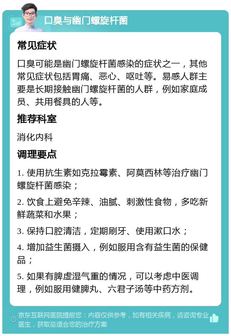 口臭与幽门螺旋杆菌 常见症状 口臭可能是幽门螺旋杆菌感染的症状之一，其他常见症状包括胃痛、恶心、呕吐等。易感人群主要是长期接触幽门螺旋杆菌的人群，例如家庭成员、共用餐具的人等。 推荐科室 消化内科 调理要点 1. 使用抗生素如克拉霉素、阿莫西林等治疗幽门螺旋杆菌感染； 2. 饮食上避免辛辣、油腻、刺激性食物，多吃新鲜蔬菜和水果； 3. 保持口腔清洁，定期刷牙、使用漱口水； 4. 增加益生菌摄入，例如服用含有益生菌的保健品； 5. 如果有脾虚湿气重的情况，可以考虑中医调理，例如服用健脾丸、六君子汤等中药方剂。