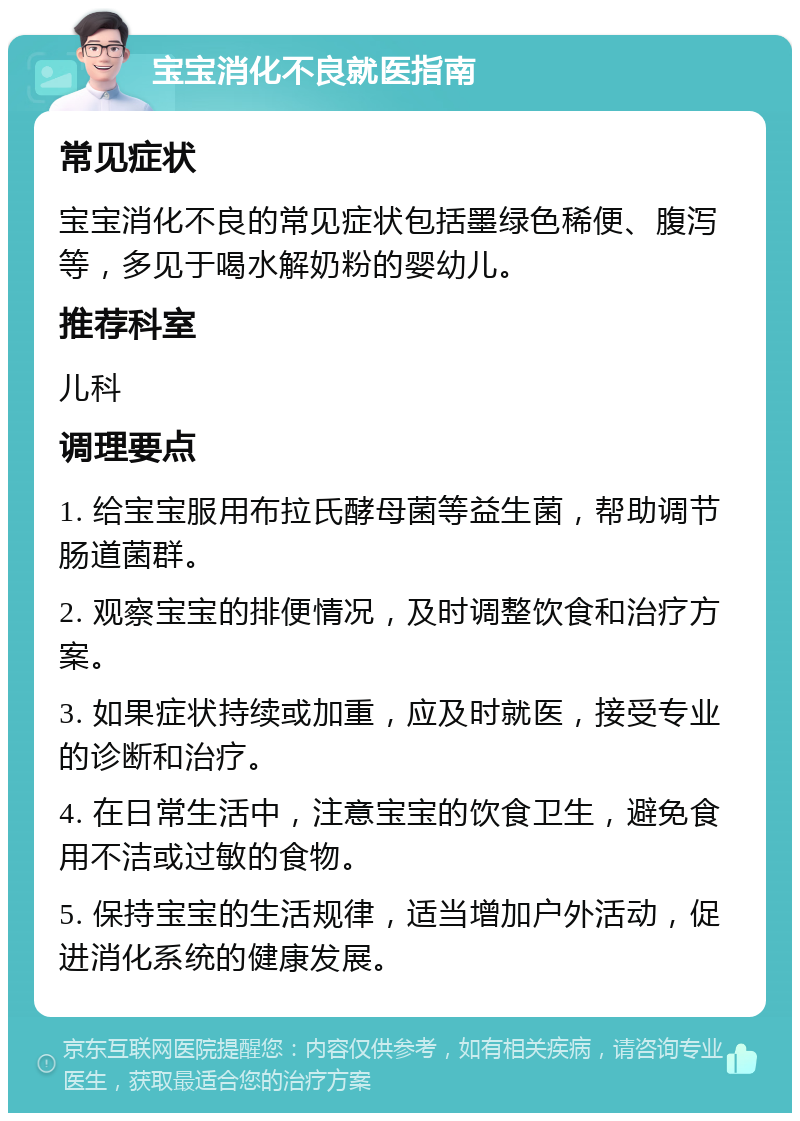 宝宝消化不良就医指南 常见症状 宝宝消化不良的常见症状包括墨绿色稀便、腹泻等，多见于喝水解奶粉的婴幼儿。 推荐科室 儿科 调理要点 1. 给宝宝服用布拉氏酵母菌等益生菌，帮助调节肠道菌群。 2. 观察宝宝的排便情况，及时调整饮食和治疗方案。 3. 如果症状持续或加重，应及时就医，接受专业的诊断和治疗。 4. 在日常生活中，注意宝宝的饮食卫生，避免食用不洁或过敏的食物。 5. 保持宝宝的生活规律，适当增加户外活动，促进消化系统的健康发展。