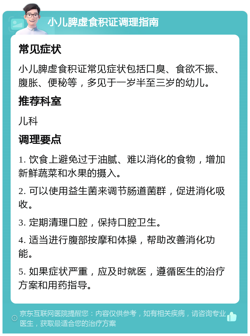 小儿脾虚食积证调理指南 常见症状 小儿脾虚食积证常见症状包括口臭、食欲不振、腹胀、便秘等，多见于一岁半至三岁的幼儿。 推荐科室 儿科 调理要点 1. 饮食上避免过于油腻、难以消化的食物，增加新鲜蔬菜和水果的摄入。 2. 可以使用益生菌来调节肠道菌群，促进消化吸收。 3. 定期清理口腔，保持口腔卫生。 4. 适当进行腹部按摩和体操，帮助改善消化功能。 5. 如果症状严重，应及时就医，遵循医生的治疗方案和用药指导。