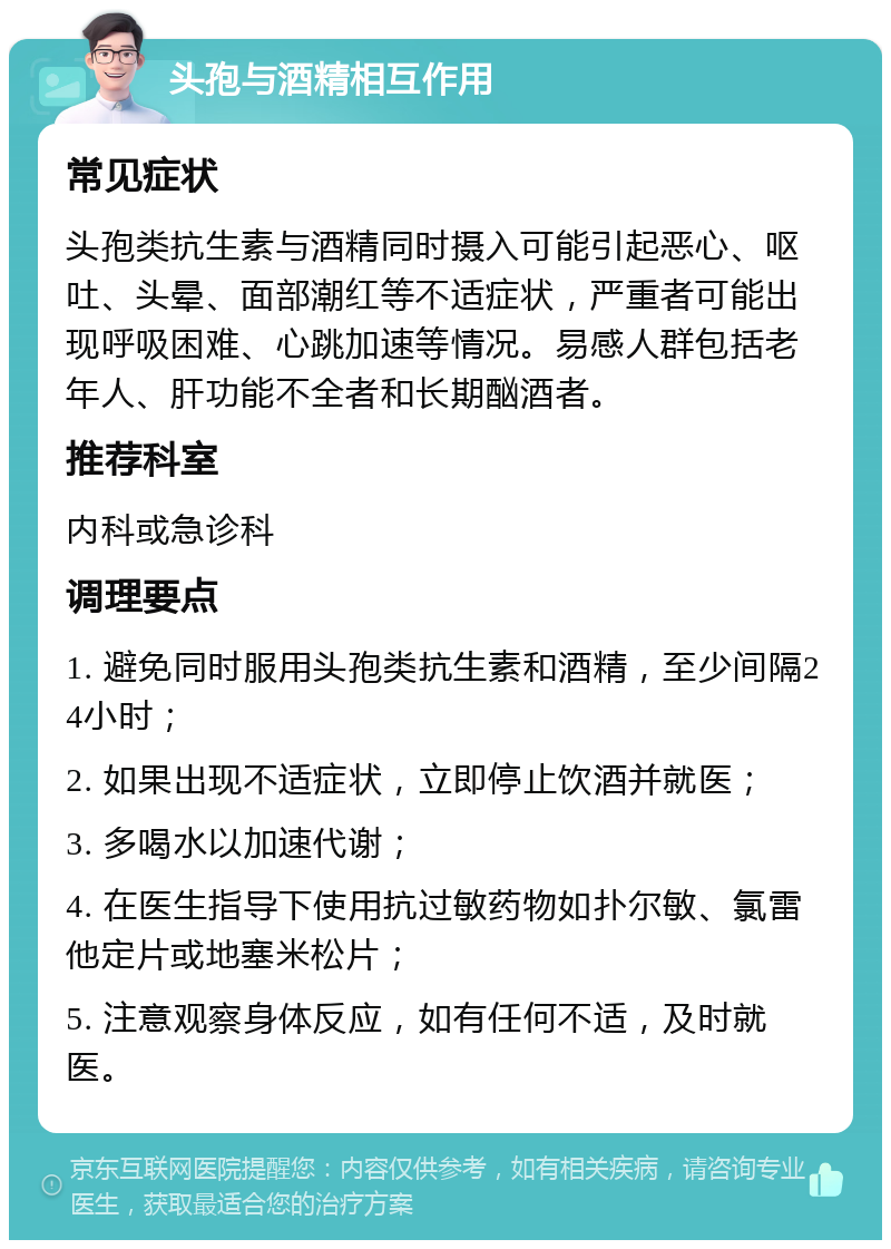 头孢与酒精相互作用 常见症状 头孢类抗生素与酒精同时摄入可能引起恶心、呕吐、头晕、面部潮红等不适症状，严重者可能出现呼吸困难、心跳加速等情况。易感人群包括老年人、肝功能不全者和长期酗酒者。 推荐科室 内科或急诊科 调理要点 1. 避免同时服用头孢类抗生素和酒精，至少间隔24小时； 2. 如果出现不适症状，立即停止饮酒并就医； 3. 多喝水以加速代谢； 4. 在医生指导下使用抗过敏药物如扑尔敏、氯雷他定片或地塞米松片； 5. 注意观察身体反应，如有任何不适，及时就医。