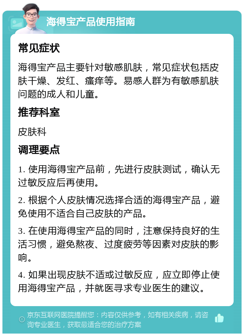 海得宝产品使用指南 常见症状 海得宝产品主要针对敏感肌肤，常见症状包括皮肤干燥、发红、瘙痒等。易感人群为有敏感肌肤问题的成人和儿童。 推荐科室 皮肤科 调理要点 1. 使用海得宝产品前，先进行皮肤测试，确认无过敏反应后再使用。 2. 根据个人皮肤情况选择合适的海得宝产品，避免使用不适合自己皮肤的产品。 3. 在使用海得宝产品的同时，注意保持良好的生活习惯，避免熬夜、过度疲劳等因素对皮肤的影响。 4. 如果出现皮肤不适或过敏反应，应立即停止使用海得宝产品，并就医寻求专业医生的建议。