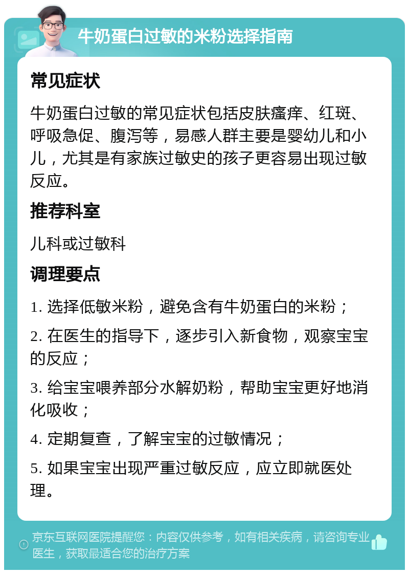 牛奶蛋白过敏的米粉选择指南 常见症状 牛奶蛋白过敏的常见症状包括皮肤瘙痒、红斑、呼吸急促、腹泻等，易感人群主要是婴幼儿和小儿，尤其是有家族过敏史的孩子更容易出现过敏反应。 推荐科室 儿科或过敏科 调理要点 1. 选择低敏米粉，避免含有牛奶蛋白的米粉； 2. 在医生的指导下，逐步引入新食物，观察宝宝的反应； 3. 给宝宝喂养部分水解奶粉，帮助宝宝更好地消化吸收； 4. 定期复查，了解宝宝的过敏情况； 5. 如果宝宝出现严重过敏反应，应立即就医处理。