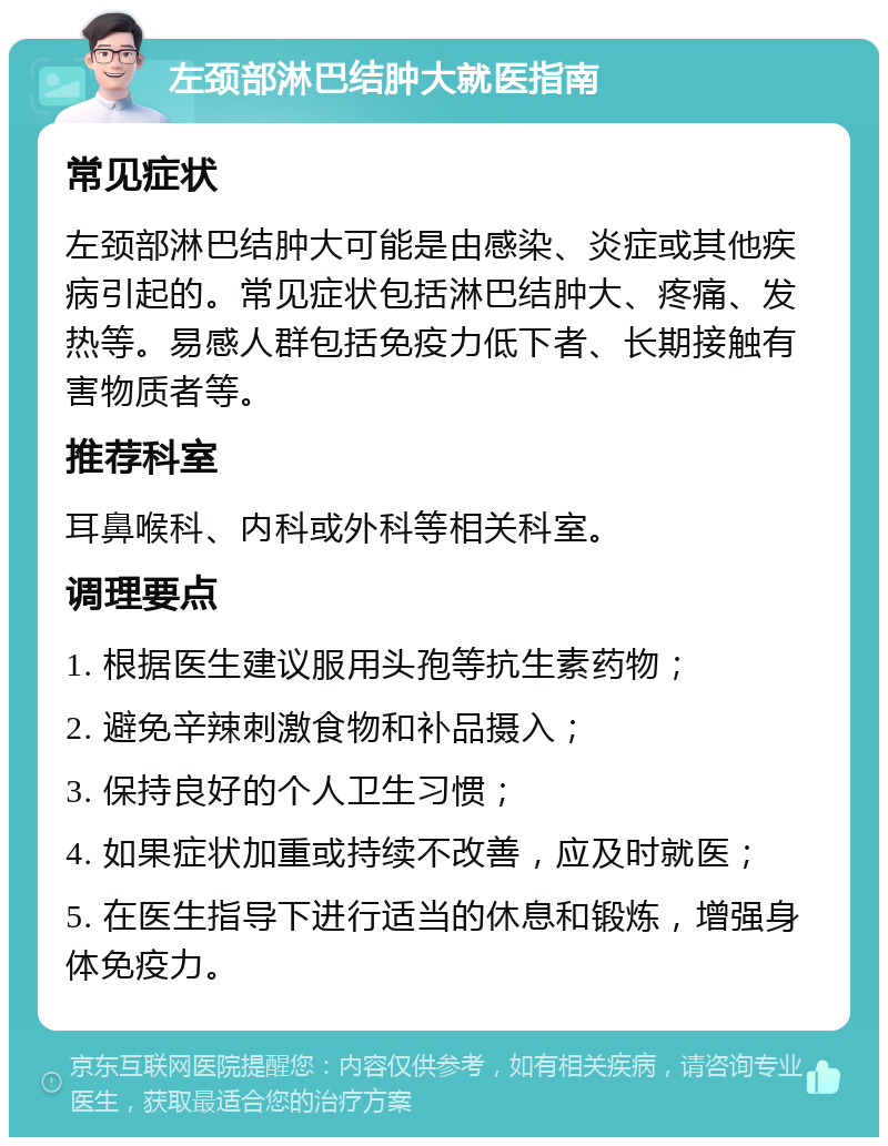 左颈部淋巴结肿大就医指南 常见症状 左颈部淋巴结肿大可能是由感染、炎症或其他疾病引起的。常见症状包括淋巴结肿大、疼痛、发热等。易感人群包括免疫力低下者、长期接触有害物质者等。 推荐科室 耳鼻喉科、内科或外科等相关科室。 调理要点 1. 根据医生建议服用头孢等抗生素药物； 2. 避免辛辣刺激食物和补品摄入； 3. 保持良好的个人卫生习惯； 4. 如果症状加重或持续不改善，应及时就医； 5. 在医生指导下进行适当的休息和锻炼，增强身体免疫力。