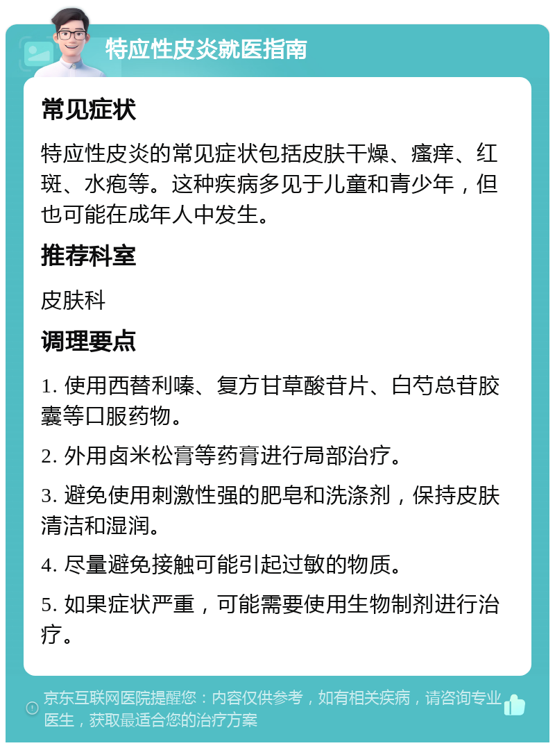 特应性皮炎就医指南 常见症状 特应性皮炎的常见症状包括皮肤干燥、瘙痒、红斑、水疱等。这种疾病多见于儿童和青少年，但也可能在成年人中发生。 推荐科室 皮肤科 调理要点 1. 使用西替利嗪、复方甘草酸苷片、白芍总苷胶囊等口服药物。 2. 外用卤米松膏等药膏进行局部治疗。 3. 避免使用刺激性强的肥皂和洗涤剂，保持皮肤清洁和湿润。 4. 尽量避免接触可能引起过敏的物质。 5. 如果症状严重，可能需要使用生物制剂进行治疗。