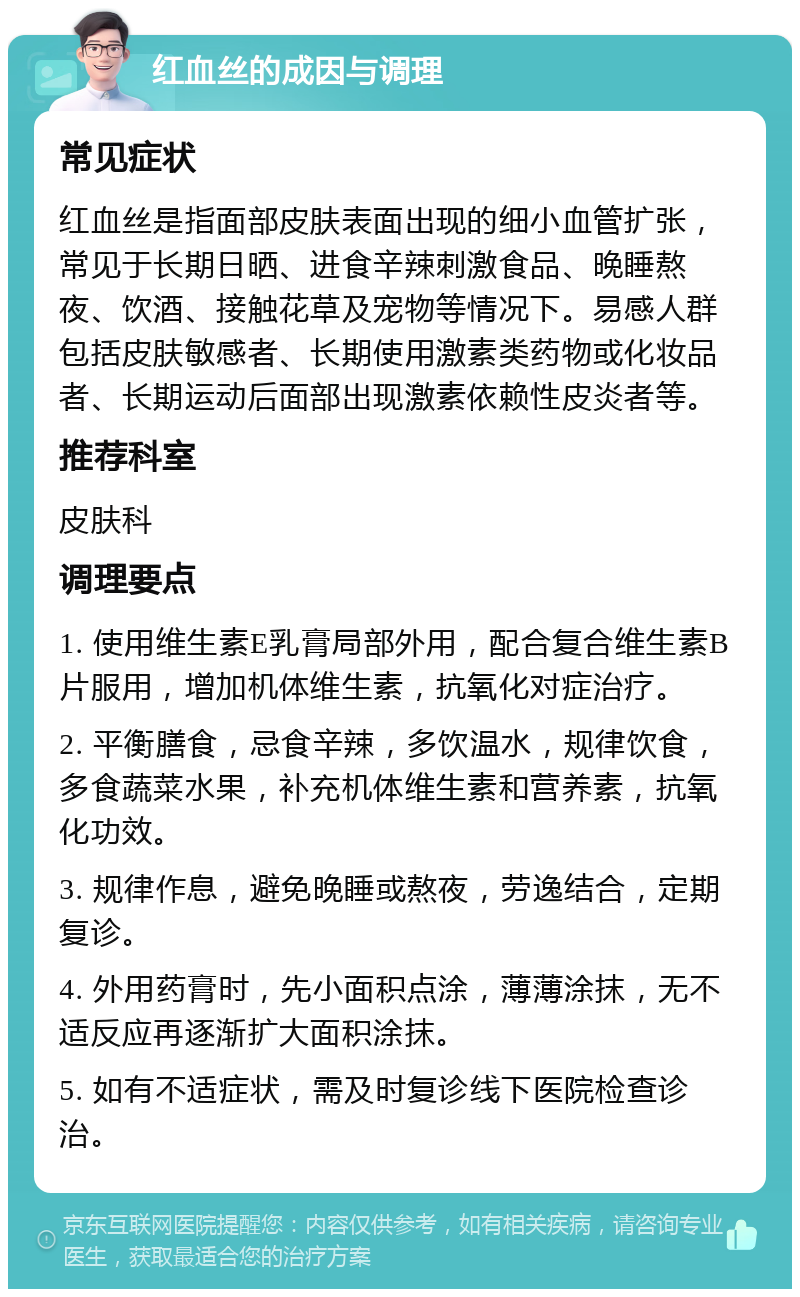 红血丝的成因与调理 常见症状 红血丝是指面部皮肤表面出现的细小血管扩张，常见于长期日晒、进食辛辣刺激食品、晚睡熬夜、饮酒、接触花草及宠物等情况下。易感人群包括皮肤敏感者、长期使用激素类药物或化妆品者、长期运动后面部出现激素依赖性皮炎者等。 推荐科室 皮肤科 调理要点 1. 使用维生素E乳膏局部外用，配合复合维生素B片服用，增加机体维生素，抗氧化对症治疗。 2. 平衡膳食，忌食辛辣，多饮温水，规律饮食，多食蔬菜水果，补充机体维生素和营养素，抗氧化功效。 3. 规律作息，避免晚睡或熬夜，劳逸结合，定期复诊。 4. 外用药膏时，先小面积点涂，薄薄涂抹，无不适反应再逐渐扩大面积涂抹。 5. 如有不适症状，需及时复诊线下医院检查诊治。