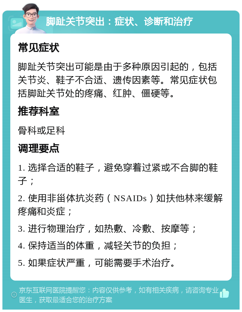 脚趾关节突出：症状、诊断和治疗 常见症状 脚趾关节突出可能是由于多种原因引起的，包括关节炎、鞋子不合适、遗传因素等。常见症状包括脚趾关节处的疼痛、红肿、僵硬等。 推荐科室 骨科或足科 调理要点 1. 选择合适的鞋子，避免穿着过紧或不合脚的鞋子； 2. 使用非甾体抗炎药（NSAIDs）如扶他林来缓解疼痛和炎症； 3. 进行物理治疗，如热敷、冷敷、按摩等； 4. 保持适当的体重，减轻关节的负担； 5. 如果症状严重，可能需要手术治疗。