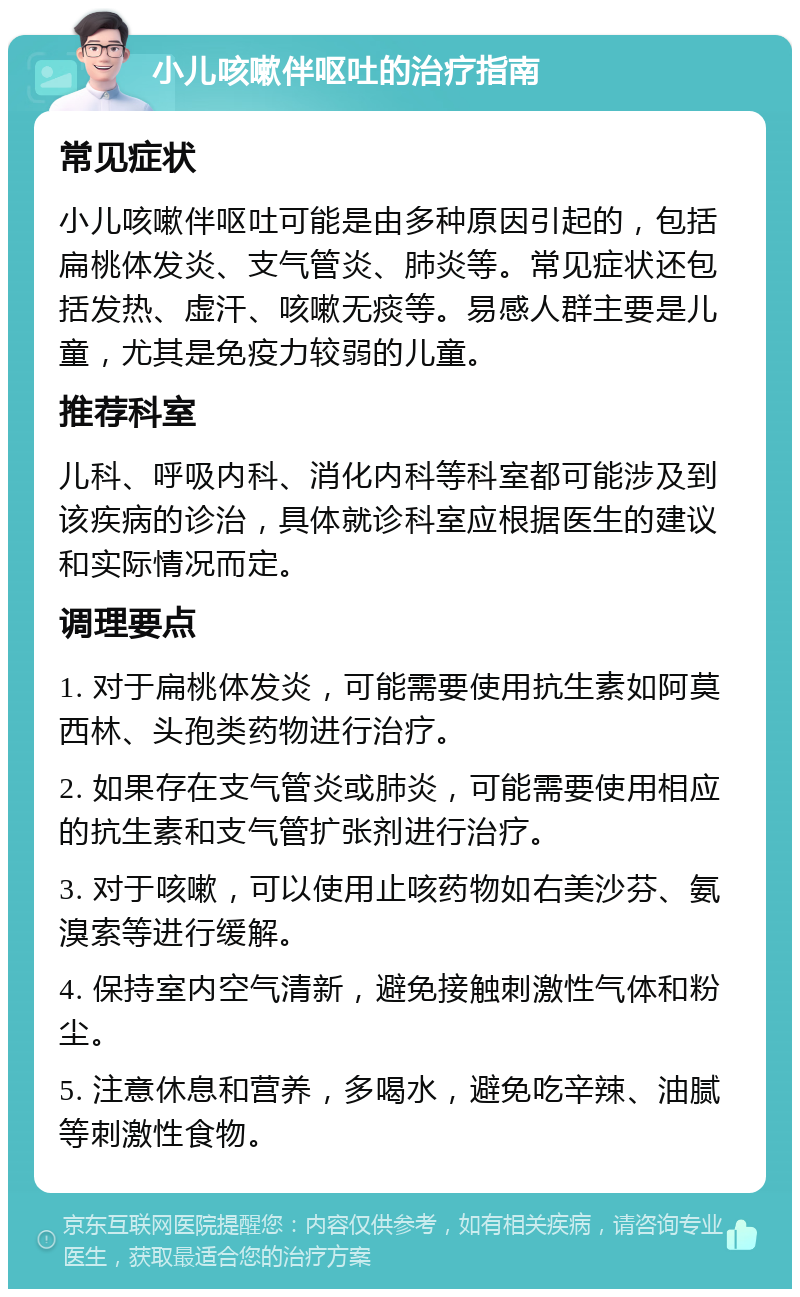 小儿咳嗽伴呕吐的治疗指南 常见症状 小儿咳嗽伴呕吐可能是由多种原因引起的，包括扁桃体发炎、支气管炎、肺炎等。常见症状还包括发热、虚汗、咳嗽无痰等。易感人群主要是儿童，尤其是免疫力较弱的儿童。 推荐科室 儿科、呼吸内科、消化内科等科室都可能涉及到该疾病的诊治，具体就诊科室应根据医生的建议和实际情况而定。 调理要点 1. 对于扁桃体发炎，可能需要使用抗生素如阿莫西林、头孢类药物进行治疗。 2. 如果存在支气管炎或肺炎，可能需要使用相应的抗生素和支气管扩张剂进行治疗。 3. 对于咳嗽，可以使用止咳药物如右美沙芬、氨溴索等进行缓解。 4. 保持室内空气清新，避免接触刺激性气体和粉尘。 5. 注意休息和营养，多喝水，避免吃辛辣、油腻等刺激性食物。