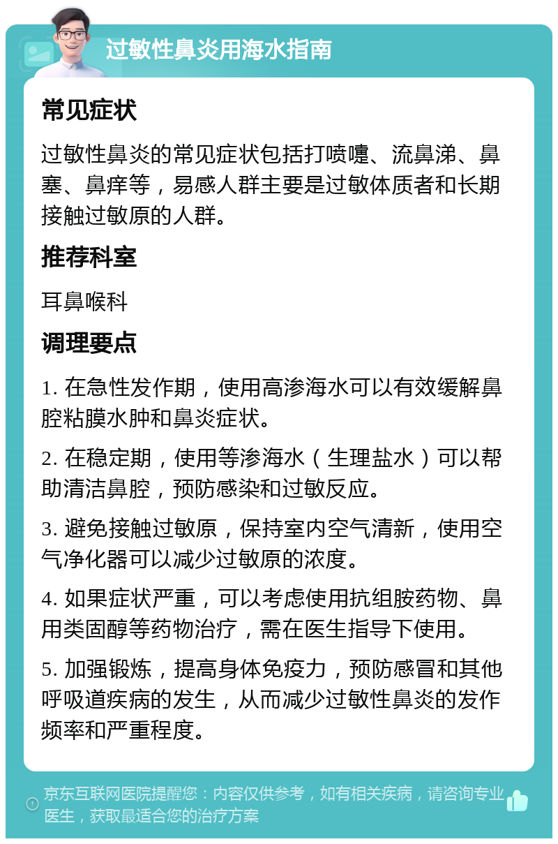 过敏性鼻炎用海水指南 常见症状 过敏性鼻炎的常见症状包括打喷嚏、流鼻涕、鼻塞、鼻痒等，易感人群主要是过敏体质者和长期接触过敏原的人群。 推荐科室 耳鼻喉科 调理要点 1. 在急性发作期，使用高渗海水可以有效缓解鼻腔粘膜水肿和鼻炎症状。 2. 在稳定期，使用等渗海水（生理盐水）可以帮助清洁鼻腔，预防感染和过敏反应。 3. 避免接触过敏原，保持室内空气清新，使用空气净化器可以减少过敏原的浓度。 4. 如果症状严重，可以考虑使用抗组胺药物、鼻用类固醇等药物治疗，需在医生指导下使用。 5. 加强锻炼，提高身体免疫力，预防感冒和其他呼吸道疾病的发生，从而减少过敏性鼻炎的发作频率和严重程度。