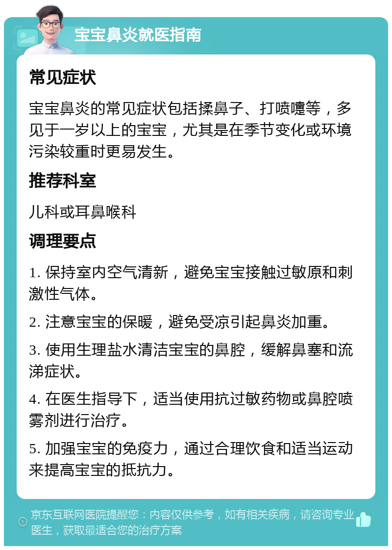 宝宝鼻炎就医指南 常见症状 宝宝鼻炎的常见症状包括揉鼻子、打喷嚏等，多见于一岁以上的宝宝，尤其是在季节变化或环境污染较重时更易发生。 推荐科室 儿科或耳鼻喉科 调理要点 1. 保持室内空气清新，避免宝宝接触过敏原和刺激性气体。 2. 注意宝宝的保暖，避免受凉引起鼻炎加重。 3. 使用生理盐水清洁宝宝的鼻腔，缓解鼻塞和流涕症状。 4. 在医生指导下，适当使用抗过敏药物或鼻腔喷雾剂进行治疗。 5. 加强宝宝的免疫力，通过合理饮食和适当运动来提高宝宝的抵抗力。