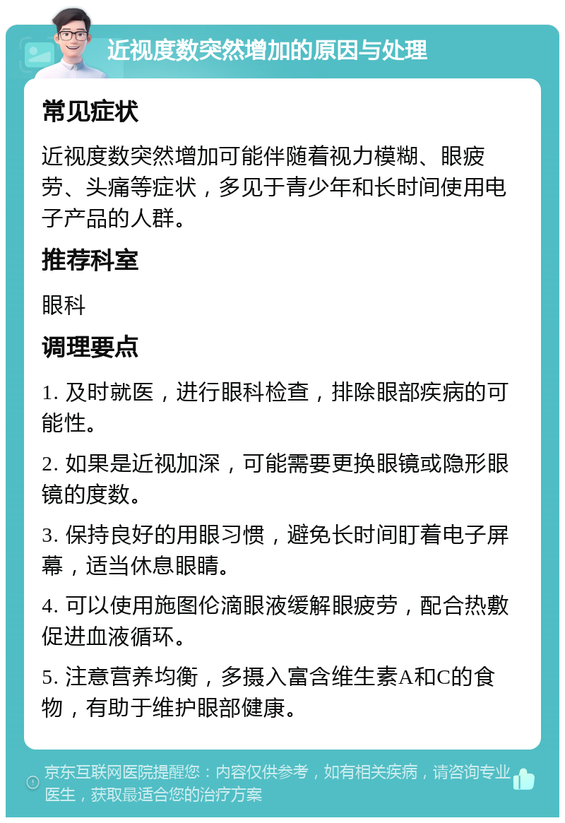 近视度数突然增加的原因与处理 常见症状 近视度数突然增加可能伴随着视力模糊、眼疲劳、头痛等症状，多见于青少年和长时间使用电子产品的人群。 推荐科室 眼科 调理要点 1. 及时就医，进行眼科检查，排除眼部疾病的可能性。 2. 如果是近视加深，可能需要更换眼镜或隐形眼镜的度数。 3. 保持良好的用眼习惯，避免长时间盯着电子屏幕，适当休息眼睛。 4. 可以使用施图伦滴眼液缓解眼疲劳，配合热敷促进血液循环。 5. 注意营养均衡，多摄入富含维生素A和C的食物，有助于维护眼部健康。