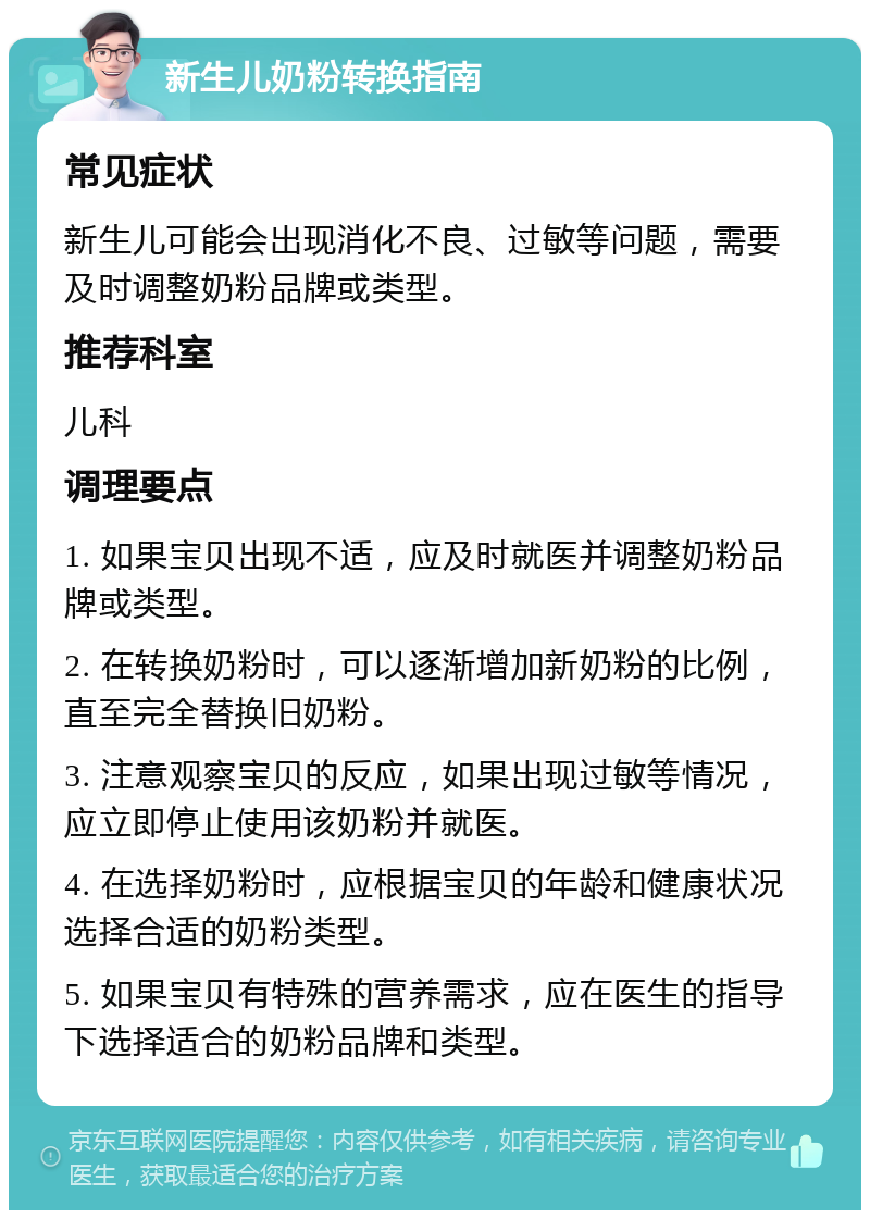 新生儿奶粉转换指南 常见症状 新生儿可能会出现消化不良、过敏等问题，需要及时调整奶粉品牌或类型。 推荐科室 儿科 调理要点 1. 如果宝贝出现不适，应及时就医并调整奶粉品牌或类型。 2. 在转换奶粉时，可以逐渐增加新奶粉的比例，直至完全替换旧奶粉。 3. 注意观察宝贝的反应，如果出现过敏等情况，应立即停止使用该奶粉并就医。 4. 在选择奶粉时，应根据宝贝的年龄和健康状况选择合适的奶粉类型。 5. 如果宝贝有特殊的营养需求，应在医生的指导下选择适合的奶粉品牌和类型。