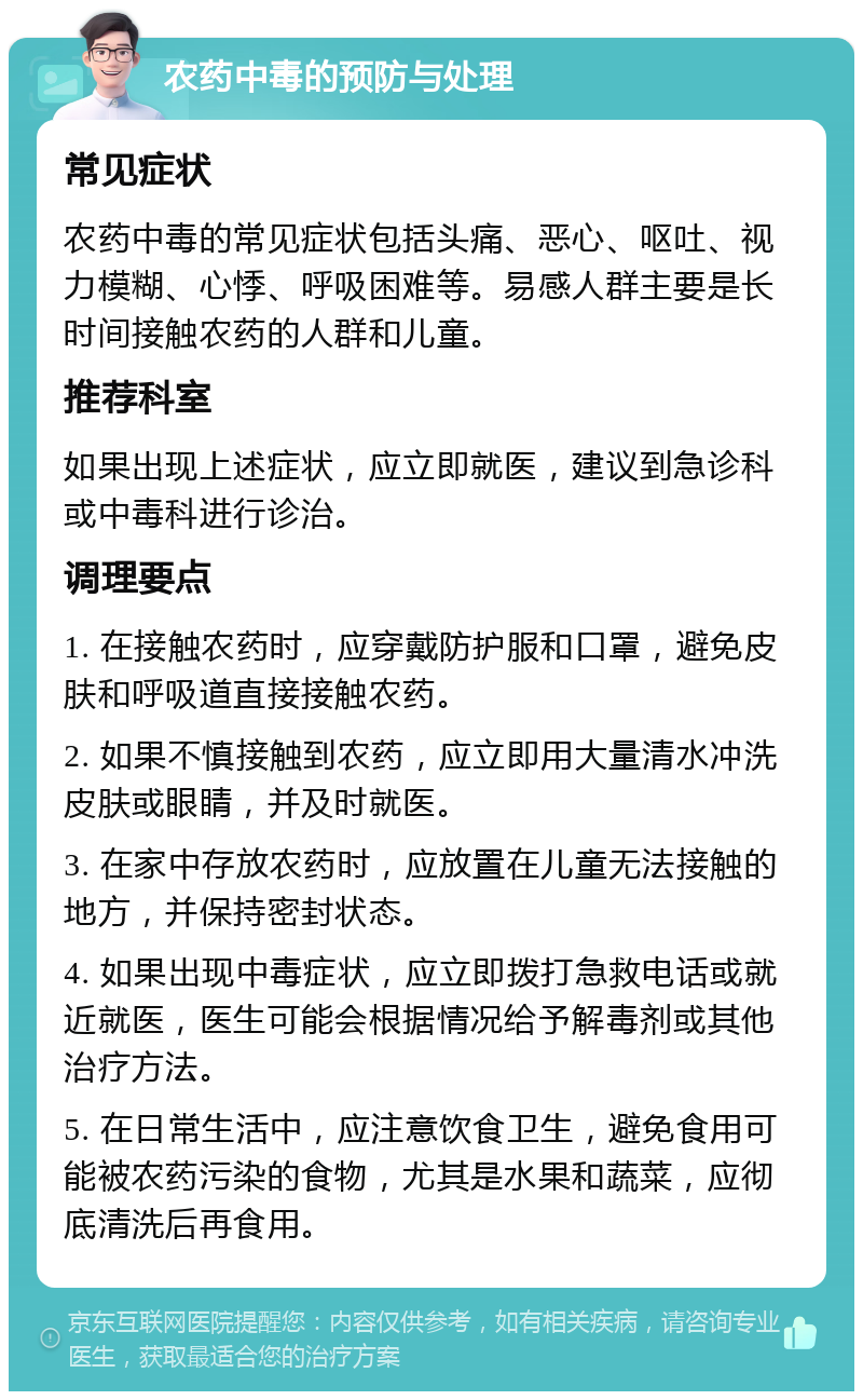 农药中毒的预防与处理 常见症状 农药中毒的常见症状包括头痛、恶心、呕吐、视力模糊、心悸、呼吸困难等。易感人群主要是长时间接触农药的人群和儿童。 推荐科室 如果出现上述症状，应立即就医，建议到急诊科或中毒科进行诊治。 调理要点 1. 在接触农药时，应穿戴防护服和口罩，避免皮肤和呼吸道直接接触农药。 2. 如果不慎接触到农药，应立即用大量清水冲洗皮肤或眼睛，并及时就医。 3. 在家中存放农药时，应放置在儿童无法接触的地方，并保持密封状态。 4. 如果出现中毒症状，应立即拨打急救电话或就近就医，医生可能会根据情况给予解毒剂或其他治疗方法。 5. 在日常生活中，应注意饮食卫生，避免食用可能被农药污染的食物，尤其是水果和蔬菜，应彻底清洗后再食用。