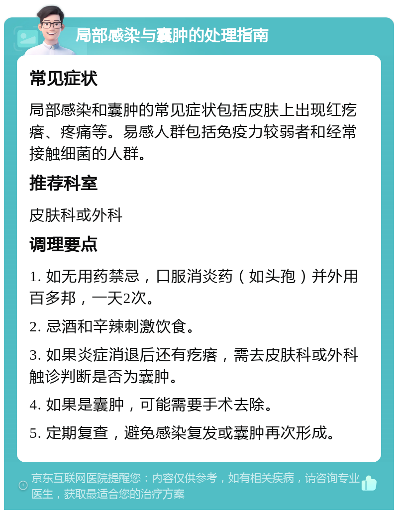 局部感染与囊肿的处理指南 常见症状 局部感染和囊肿的常见症状包括皮肤上出现红疙瘩、疼痛等。易感人群包括免疫力较弱者和经常接触细菌的人群。 推荐科室 皮肤科或外科 调理要点 1. 如无用药禁忌，口服消炎药（如头孢）并外用百多邦，一天2次。 2. 忌酒和辛辣刺激饮食。 3. 如果炎症消退后还有疙瘩，需去皮肤科或外科触诊判断是否为囊肿。 4. 如果是囊肿，可能需要手术去除。 5. 定期复查，避免感染复发或囊肿再次形成。