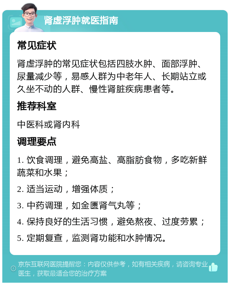 肾虚浮肿就医指南 常见症状 肾虚浮肿的常见症状包括四肢水肿、面部浮肿、尿量减少等，易感人群为中老年人、长期站立或久坐不动的人群、慢性肾脏疾病患者等。 推荐科室 中医科或肾内科 调理要点 1. 饮食调理，避免高盐、高脂肪食物，多吃新鲜蔬菜和水果； 2. 适当运动，增强体质； 3. 中药调理，如金匮肾气丸等； 4. 保持良好的生活习惯，避免熬夜、过度劳累； 5. 定期复查，监测肾功能和水肿情况。