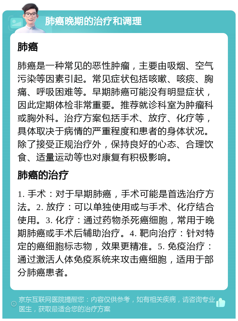 肺癌晚期的治疗和调理 肺癌 肺癌是一种常见的恶性肿瘤，主要由吸烟、空气污染等因素引起。常见症状包括咳嗽、咳痰、胸痛、呼吸困难等。早期肺癌可能没有明显症状，因此定期体检非常重要。推荐就诊科室为肿瘤科或胸外科。治疗方案包括手术、放疗、化疗等，具体取决于病情的严重程度和患者的身体状况。除了接受正规治疗外，保持良好的心态、合理饮食、适量运动等也对康复有积极影响。 肺癌的治疗 1. 手术：对于早期肺癌，手术可能是首选治疗方法。2. 放疗：可以单独使用或与手术、化疗结合使用。3. 化疗：通过药物杀死癌细胞，常用于晚期肺癌或手术后辅助治疗。4. 靶向治疗：针对特定的癌细胞标志物，效果更精准。5. 免疫治疗：通过激活人体免疫系统来攻击癌细胞，适用于部分肺癌患者。