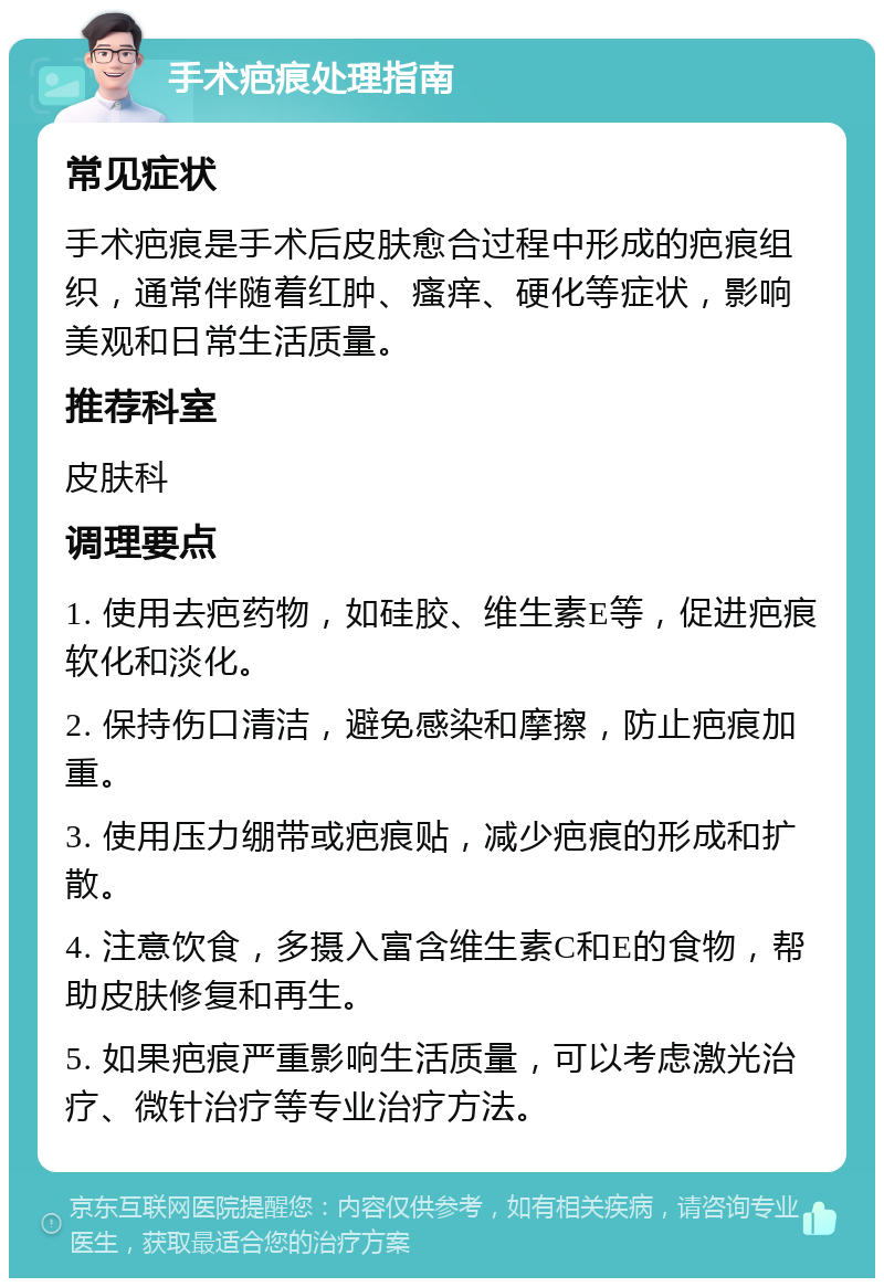 手术疤痕处理指南 常见症状 手术疤痕是手术后皮肤愈合过程中形成的疤痕组织，通常伴随着红肿、瘙痒、硬化等症状，影响美观和日常生活质量。 推荐科室 皮肤科 调理要点 1. 使用去疤药物，如硅胶、维生素E等，促进疤痕软化和淡化。 2. 保持伤口清洁，避免感染和摩擦，防止疤痕加重。 3. 使用压力绷带或疤痕贴，减少疤痕的形成和扩散。 4. 注意饮食，多摄入富含维生素C和E的食物，帮助皮肤修复和再生。 5. 如果疤痕严重影响生活质量，可以考虑激光治疗、微针治疗等专业治疗方法。