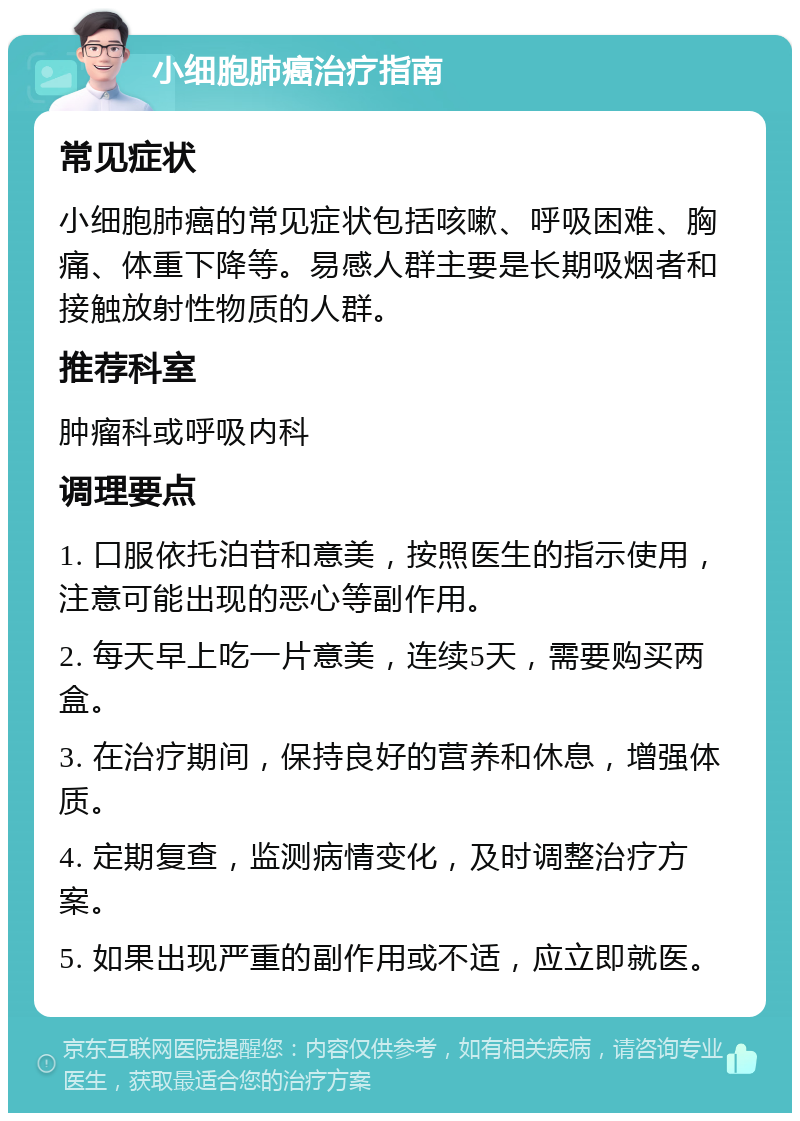 小细胞肺癌治疗指南 常见症状 小细胞肺癌的常见症状包括咳嗽、呼吸困难、胸痛、体重下降等。易感人群主要是长期吸烟者和接触放射性物质的人群。 推荐科室 肿瘤科或呼吸内科 调理要点 1. 口服依托泊苷和意美，按照医生的指示使用，注意可能出现的恶心等副作用。 2. 每天早上吃一片意美，连续5天，需要购买两盒。 3. 在治疗期间，保持良好的营养和休息，增强体质。 4. 定期复查，监测病情变化，及时调整治疗方案。 5. 如果出现严重的副作用或不适，应立即就医。