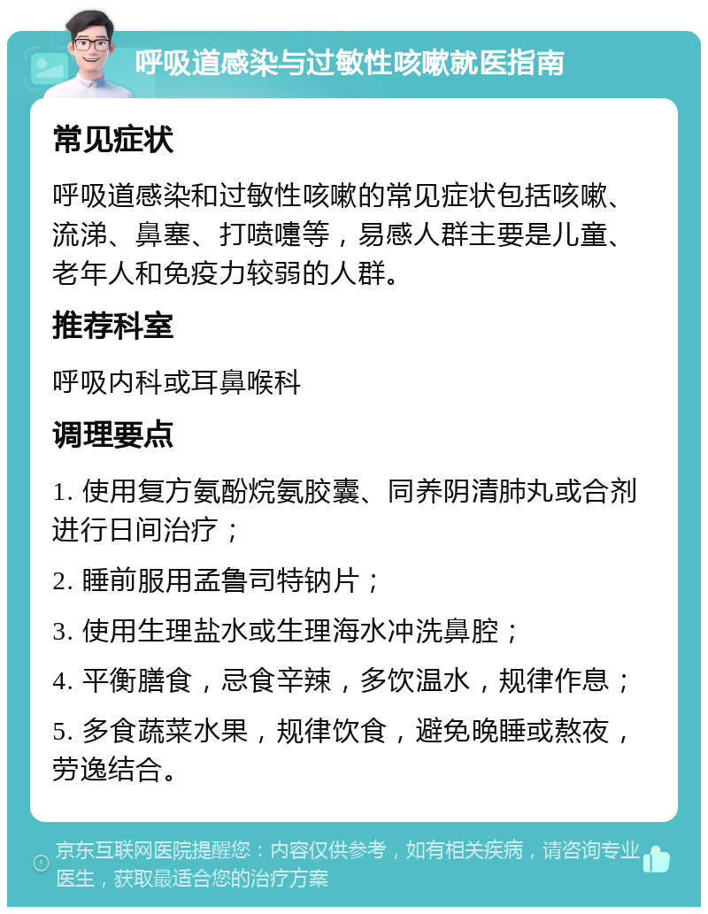 呼吸道感染与过敏性咳嗽就医指南 常见症状 呼吸道感染和过敏性咳嗽的常见症状包括咳嗽、流涕、鼻塞、打喷嚏等，易感人群主要是儿童、老年人和免疫力较弱的人群。 推荐科室 呼吸内科或耳鼻喉科 调理要点 1. 使用复方氨酚烷氨胶囊、同养阴清肺丸或合剂进行日间治疗； 2. 睡前服用孟鲁司特钠片； 3. 使用生理盐水或生理海水冲洗鼻腔； 4. 平衡膳食，忌食辛辣，多饮温水，规律作息； 5. 多食蔬菜水果，规律饮食，避免晚睡或熬夜，劳逸结合。