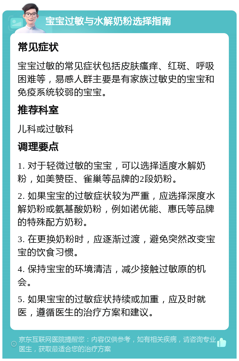 宝宝过敏与水解奶粉选择指南 常见症状 宝宝过敏的常见症状包括皮肤瘙痒、红斑、呼吸困难等，易感人群主要是有家族过敏史的宝宝和免疫系统较弱的宝宝。 推荐科室 儿科或过敏科 调理要点 1. 对于轻微过敏的宝宝，可以选择适度水解奶粉，如美赞臣、雀巢等品牌的2段奶粉。 2. 如果宝宝的过敏症状较为严重，应选择深度水解奶粉或氨基酸奶粉，例如诺优能、惠氏等品牌的特殊配方奶粉。 3. 在更换奶粉时，应逐渐过渡，避免突然改变宝宝的饮食习惯。 4. 保持宝宝的环境清洁，减少接触过敏原的机会。 5. 如果宝宝的过敏症状持续或加重，应及时就医，遵循医生的治疗方案和建议。