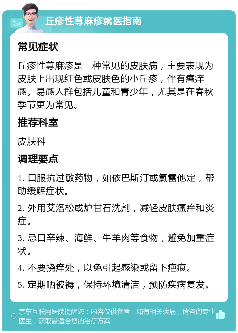 丘疹性荨麻疹就医指南 常见症状 丘疹性荨麻疹是一种常见的皮肤病，主要表现为皮肤上出现红色或皮肤色的小丘疹，伴有瘙痒感。易感人群包括儿童和青少年，尤其是在春秋季节更为常见。 推荐科室 皮肤科 调理要点 1. 口服抗过敏药物，如依巴斯汀或氯雷他定，帮助缓解症状。 2. 外用艾洛松或炉甘石洗剂，减轻皮肤瘙痒和炎症。 3. 忌口辛辣、海鲜、牛羊肉等食物，避免加重症状。 4. 不要挠痒处，以免引起感染或留下疤痕。 5. 定期晒被褥，保持环境清洁，预防疾病复发。