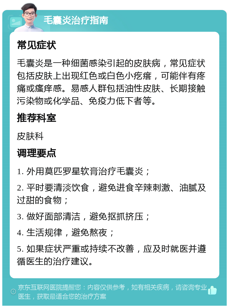 毛囊炎治疗指南 常见症状 毛囊炎是一种细菌感染引起的皮肤病，常见症状包括皮肤上出现红色或白色小疙瘩，可能伴有疼痛或瘙痒感。易感人群包括油性皮肤、长期接触污染物或化学品、免疫力低下者等。 推荐科室 皮肤科 调理要点 1. 外用莫匹罗星软膏治疗毛囊炎； 2. 平时要清淡饮食，避免进食辛辣刺激、油腻及过甜的食物； 3. 做好面部清洁，避免抠抓挤压； 4. 生活规律，避免熬夜； 5. 如果症状严重或持续不改善，应及时就医并遵循医生的治疗建议。