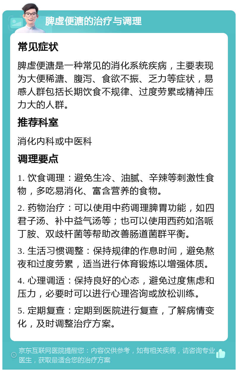 脾虚便溏的治疗与调理 常见症状 脾虚便溏是一种常见的消化系统疾病，主要表现为大便稀溏、腹泻、食欲不振、乏力等症状，易感人群包括长期饮食不规律、过度劳累或精神压力大的人群。 推荐科室 消化内科或中医科 调理要点 1. 饮食调理：避免生冷、油腻、辛辣等刺激性食物，多吃易消化、富含营养的食物。 2. 药物治疗：可以使用中药调理脾胃功能，如四君子汤、补中益气汤等；也可以使用西药如洛哌丁胺、双歧杆菌等帮助改善肠道菌群平衡。 3. 生活习惯调整：保持规律的作息时间，避免熬夜和过度劳累，适当进行体育锻炼以增强体质。 4. 心理调适：保持良好的心态，避免过度焦虑和压力，必要时可以进行心理咨询或放松训练。 5. 定期复查：定期到医院进行复查，了解病情变化，及时调整治疗方案。