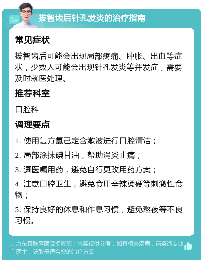 拔智齿后针孔发炎的治疗指南 常见症状 拔智齿后可能会出现局部疼痛、肿胀、出血等症状，少数人可能会出现针孔发炎等并发症，需要及时就医处理。 推荐科室 口腔科 调理要点 1. 使用复方氯己定含漱液进行口腔清洁； 2. 局部涂抹碘甘油，帮助消炎止痛； 3. 遵医嘱用药，避免自行更改用药方案； 4. 注意口腔卫生，避免食用辛辣烫硬等刺激性食物； 5. 保持良好的休息和作息习惯，避免熬夜等不良习惯。