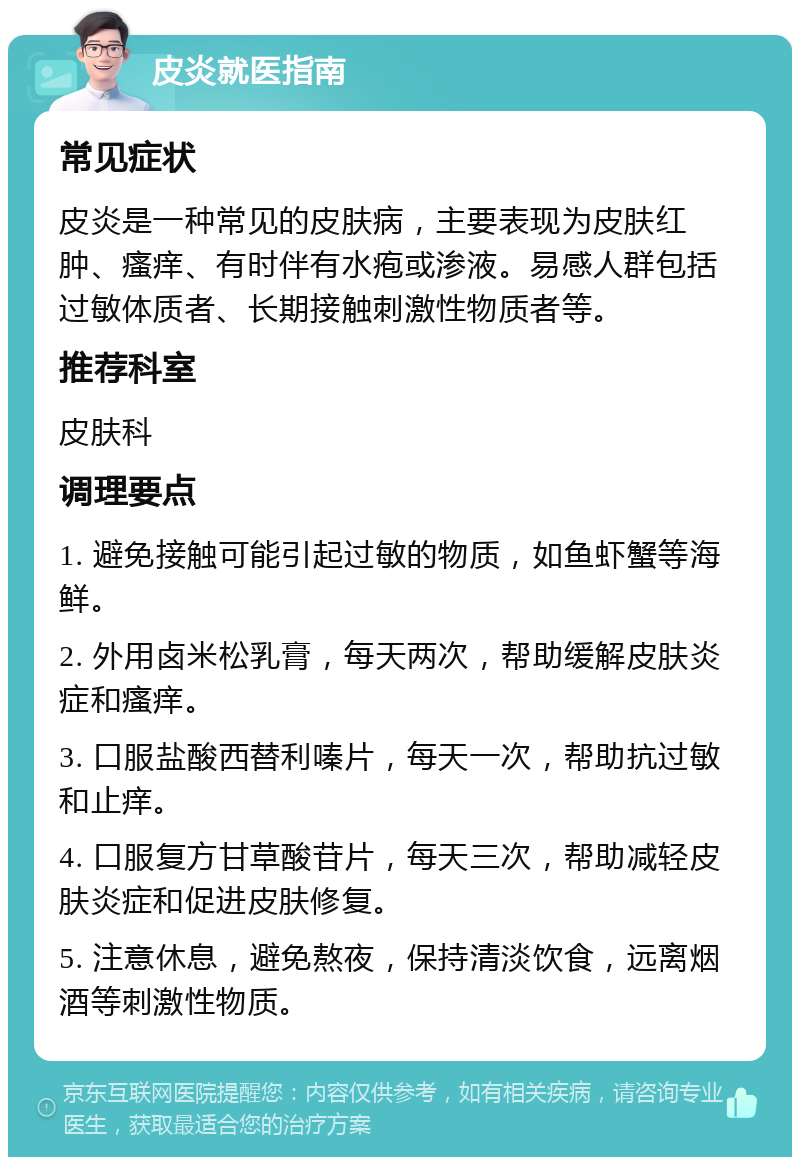 皮炎就医指南 常见症状 皮炎是一种常见的皮肤病，主要表现为皮肤红肿、瘙痒、有时伴有水疱或渗液。易感人群包括过敏体质者、长期接触刺激性物质者等。 推荐科室 皮肤科 调理要点 1. 避免接触可能引起过敏的物质，如鱼虾蟹等海鲜。 2. 外用卤米松乳膏，每天两次，帮助缓解皮肤炎症和瘙痒。 3. 口服盐酸西替利嗪片，每天一次，帮助抗过敏和止痒。 4. 口服复方甘草酸苷片，每天三次，帮助减轻皮肤炎症和促进皮肤修复。 5. 注意休息，避免熬夜，保持清淡饮食，远离烟酒等刺激性物质。