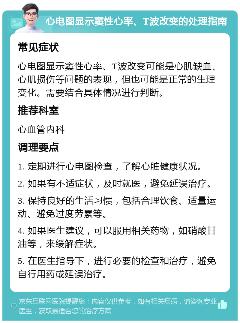 心电图显示窦性心率、T波改变的处理指南 常见症状 心电图显示窦性心率、T波改变可能是心肌缺血、心肌损伤等问题的表现，但也可能是正常的生理变化。需要结合具体情况进行判断。 推荐科室 心血管内科 调理要点 1. 定期进行心电图检查，了解心脏健康状况。 2. 如果有不适症状，及时就医，避免延误治疗。 3. 保持良好的生活习惯，包括合理饮食、适量运动、避免过度劳累等。 4. 如果医生建议，可以服用相关药物，如硝酸甘油等，来缓解症状。 5. 在医生指导下，进行必要的检查和治疗，避免自行用药或延误治疗。