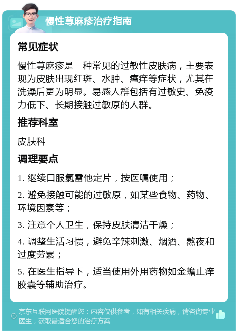 慢性荨麻疹治疗指南 常见症状 慢性荨麻疹是一种常见的过敏性皮肤病，主要表现为皮肤出现红斑、水肿、瘙痒等症状，尤其在洗澡后更为明显。易感人群包括有过敏史、免疫力低下、长期接触过敏原的人群。 推荐科室 皮肤科 调理要点 1. 继续口服氯雷他定片，按医嘱使用； 2. 避免接触可能的过敏原，如某些食物、药物、环境因素等； 3. 注意个人卫生，保持皮肤清洁干燥； 4. 调整生活习惯，避免辛辣刺激、烟酒、熬夜和过度劳累； 5. 在医生指导下，适当使用外用药物如金蟾止痒胶囊等辅助治疗。