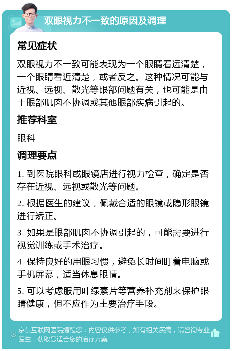 双眼视力不一致的原因及调理 常见症状 双眼视力不一致可能表现为一个眼睛看远清楚，一个眼睛看近清楚，或者反之。这种情况可能与近视、远视、散光等眼部问题有关，也可能是由于眼部肌肉不协调或其他眼部疾病引起的。 推荐科室 眼科 调理要点 1. 到医院眼科或眼镜店进行视力检查，确定是否存在近视、远视或散光等问题。 2. 根据医生的建议，佩戴合适的眼镜或隐形眼镜进行矫正。 3. 如果是眼部肌肉不协调引起的，可能需要进行视觉训练或手术治疗。 4. 保持良好的用眼习惯，避免长时间盯着电脑或手机屏幕，适当休息眼睛。 5. 可以考虑服用叶绿素片等营养补充剂来保护眼睛健康，但不应作为主要治疗手段。