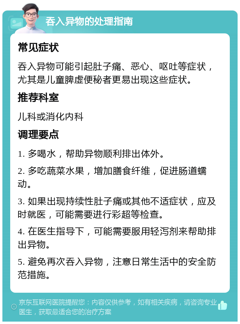 吞入异物的处理指南 常见症状 吞入异物可能引起肚子痛、恶心、呕吐等症状，尤其是儿童脾虚便秘者更易出现这些症状。 推荐科室 儿科或消化内科 调理要点 1. 多喝水，帮助异物顺利排出体外。 2. 多吃蔬菜水果，增加膳食纤维，促进肠道蠕动。 3. 如果出现持续性肚子痛或其他不适症状，应及时就医，可能需要进行彩超等检查。 4. 在医生指导下，可能需要服用轻泻剂来帮助排出异物。 5. 避免再次吞入异物，注意日常生活中的安全防范措施。