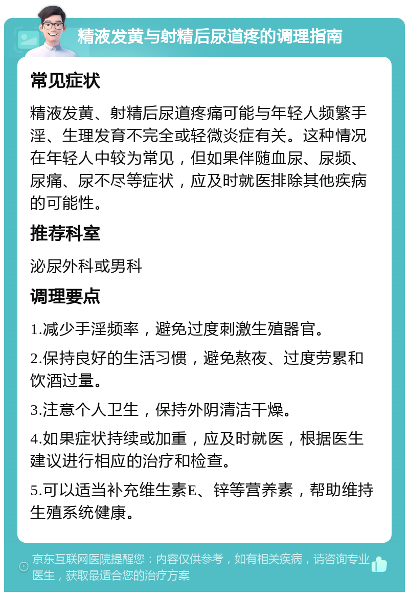 精液发黄与射精后尿道疼的调理指南 常见症状 精液发黄、射精后尿道疼痛可能与年轻人频繁手淫、生理发育不完全或轻微炎症有关。这种情况在年轻人中较为常见，但如果伴随血尿、尿频、尿痛、尿不尽等症状，应及时就医排除其他疾病的可能性。 推荐科室 泌尿外科或男科 调理要点 1.减少手淫频率，避免过度刺激生殖器官。 2.保持良好的生活习惯，避免熬夜、过度劳累和饮酒过量。 3.注意个人卫生，保持外阴清洁干燥。 4.如果症状持续或加重，应及时就医，根据医生建议进行相应的治疗和检查。 5.可以适当补充维生素E、锌等营养素，帮助维持生殖系统健康。