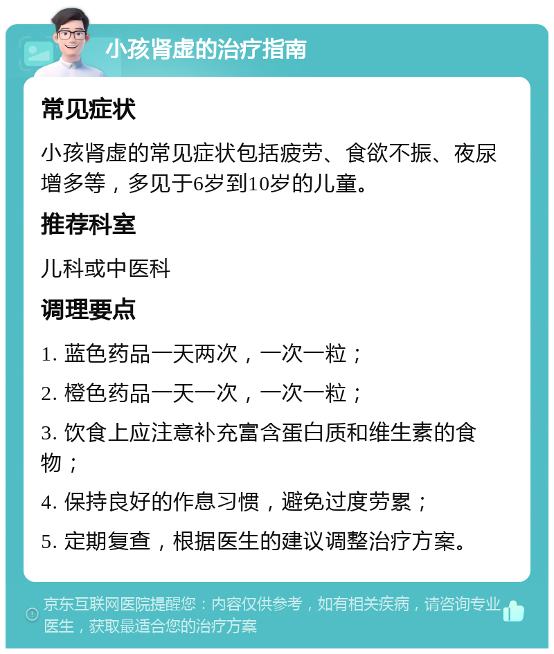 小孩肾虚的治疗指南 常见症状 小孩肾虚的常见症状包括疲劳、食欲不振、夜尿增多等，多见于6岁到10岁的儿童。 推荐科室 儿科或中医科 调理要点 1. 蓝色药品一天两次，一次一粒； 2. 橙色药品一天一次，一次一粒； 3. 饮食上应注意补充富含蛋白质和维生素的食物； 4. 保持良好的作息习惯，避免过度劳累； 5. 定期复查，根据医生的建议调整治疗方案。