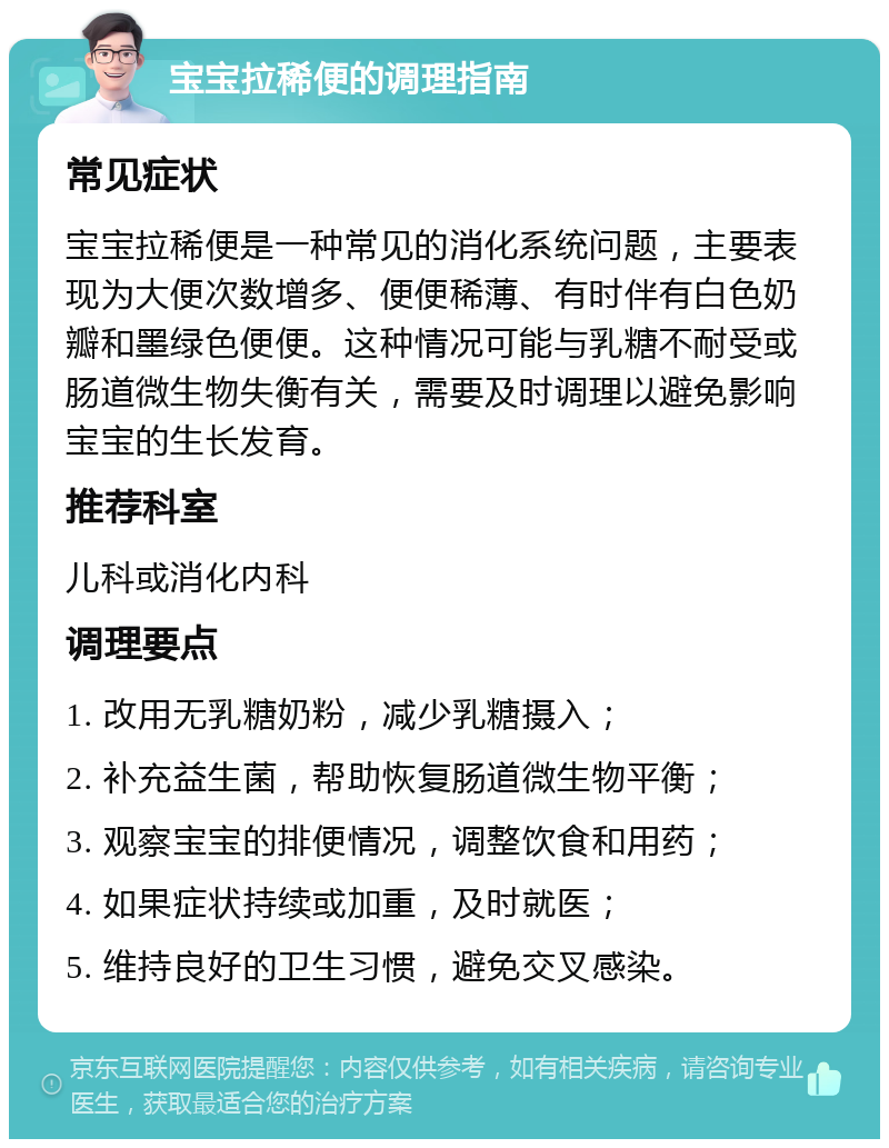 宝宝拉稀便的调理指南 常见症状 宝宝拉稀便是一种常见的消化系统问题，主要表现为大便次数增多、便便稀薄、有时伴有白色奶瓣和墨绿色便便。这种情况可能与乳糖不耐受或肠道微生物失衡有关，需要及时调理以避免影响宝宝的生长发育。 推荐科室 儿科或消化内科 调理要点 1. 改用无乳糖奶粉，减少乳糖摄入； 2. 补充益生菌，帮助恢复肠道微生物平衡； 3. 观察宝宝的排便情况，调整饮食和用药； 4. 如果症状持续或加重，及时就医； 5. 维持良好的卫生习惯，避免交叉感染。