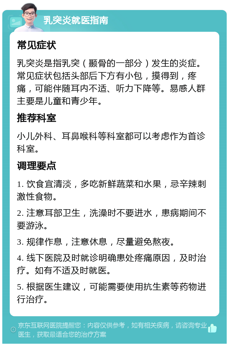 乳突炎就医指南 常见症状 乳突炎是指乳突（颞骨的一部分）发生的炎症。常见症状包括头部后下方有小包，摸得到，疼痛，可能伴随耳内不适、听力下降等。易感人群主要是儿童和青少年。 推荐科室 小儿外科、耳鼻喉科等科室都可以考虑作为首诊科室。 调理要点 1. 饮食宜清淡，多吃新鲜蔬菜和水果，忌辛辣刺激性食物。 2. 注意耳部卫生，洗澡时不要进水，患病期间不要游泳。 3. 规律作息，注意休息，尽量避免熬夜。 4. 线下医院及时就诊明确患处疼痛原因，及时治疗。如有不适及时就医。 5. 根据医生建议，可能需要使用抗生素等药物进行治疗。