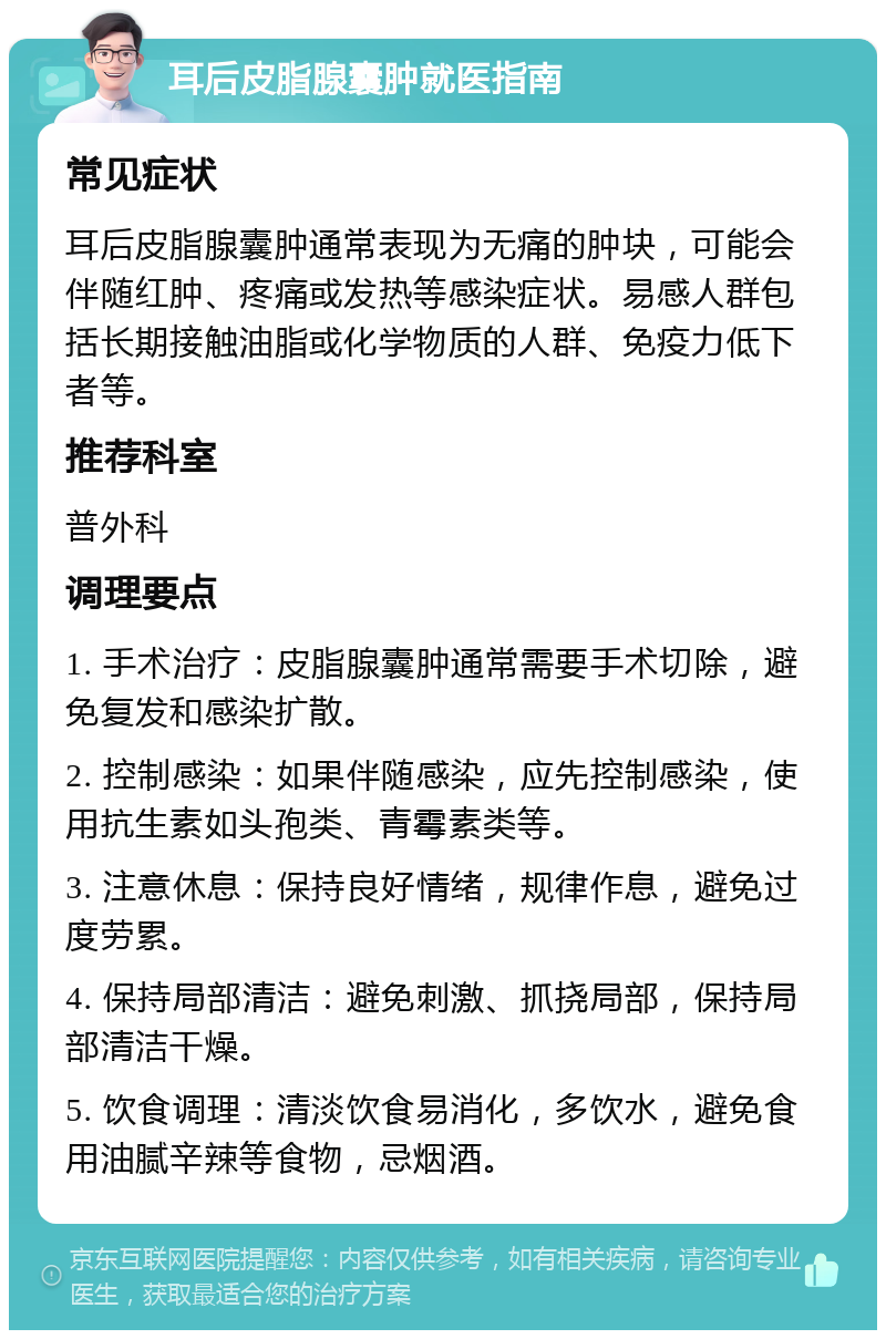 耳后皮脂腺囊肿就医指南 常见症状 耳后皮脂腺囊肿通常表现为无痛的肿块，可能会伴随红肿、疼痛或发热等感染症状。易感人群包括长期接触油脂或化学物质的人群、免疫力低下者等。 推荐科室 普外科 调理要点 1. 手术治疗：皮脂腺囊肿通常需要手术切除，避免复发和感染扩散。 2. 控制感染：如果伴随感染，应先控制感染，使用抗生素如头孢类、青霉素类等。 3. 注意休息：保持良好情绪，规律作息，避免过度劳累。 4. 保持局部清洁：避免刺激、抓挠局部，保持局部清洁干燥。 5. 饮食调理：清淡饮食易消化，多饮水，避免食用油腻辛辣等食物，忌烟酒。