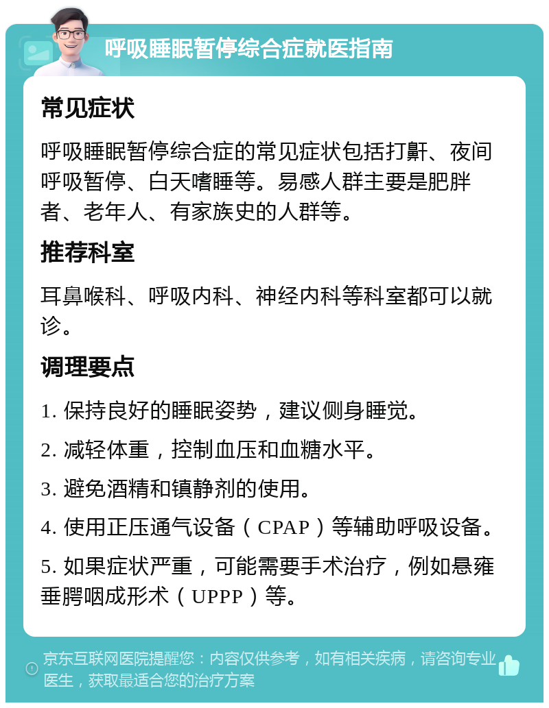 呼吸睡眠暂停综合症就医指南 常见症状 呼吸睡眠暂停综合症的常见症状包括打鼾、夜间呼吸暂停、白天嗜睡等。易感人群主要是肥胖者、老年人、有家族史的人群等。 推荐科室 耳鼻喉科、呼吸内科、神经内科等科室都可以就诊。 调理要点 1. 保持良好的睡眠姿势，建议侧身睡觉。 2. 减轻体重，控制血压和血糖水平。 3. 避免酒精和镇静剂的使用。 4. 使用正压通气设备（CPAP）等辅助呼吸设备。 5. 如果症状严重，可能需要手术治疗，例如悬雍垂腭咽成形术（UPPP）等。