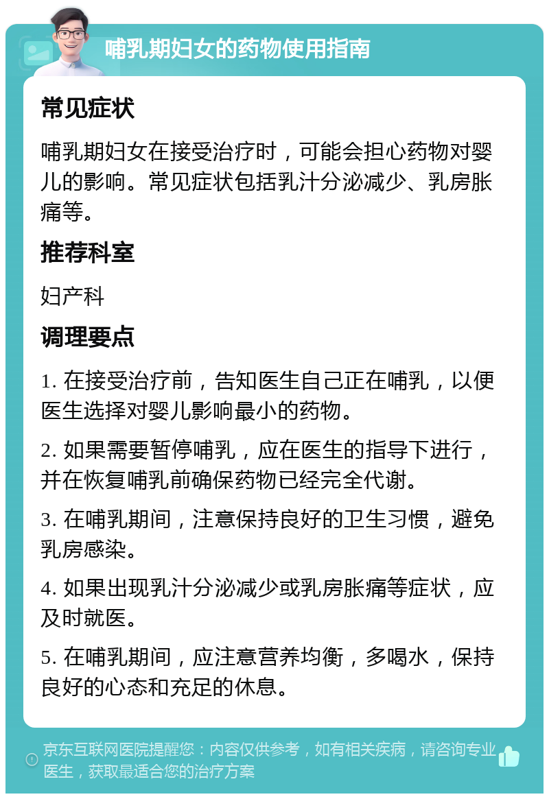 哺乳期妇女的药物使用指南 常见症状 哺乳期妇女在接受治疗时，可能会担心药物对婴儿的影响。常见症状包括乳汁分泌减少、乳房胀痛等。 推荐科室 妇产科 调理要点 1. 在接受治疗前，告知医生自己正在哺乳，以便医生选择对婴儿影响最小的药物。 2. 如果需要暂停哺乳，应在医生的指导下进行，并在恢复哺乳前确保药物已经完全代谢。 3. 在哺乳期间，注意保持良好的卫生习惯，避免乳房感染。 4. 如果出现乳汁分泌减少或乳房胀痛等症状，应及时就医。 5. 在哺乳期间，应注意营养均衡，多喝水，保持良好的心态和充足的休息。