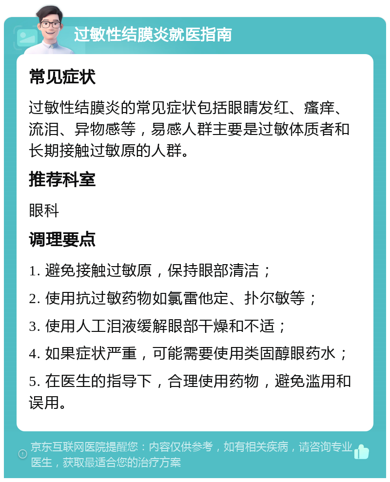 过敏性结膜炎就医指南 常见症状 过敏性结膜炎的常见症状包括眼睛发红、瘙痒、流泪、异物感等，易感人群主要是过敏体质者和长期接触过敏原的人群。 推荐科室 眼科 调理要点 1. 避免接触过敏原，保持眼部清洁； 2. 使用抗过敏药物如氯雷他定、扑尔敏等； 3. 使用人工泪液缓解眼部干燥和不适； 4. 如果症状严重，可能需要使用类固醇眼药水； 5. 在医生的指导下，合理使用药物，避免滥用和误用。