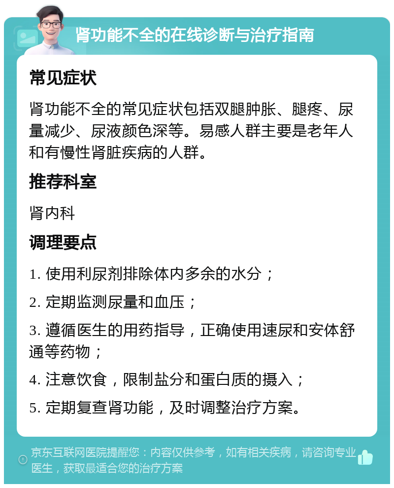 肾功能不全的在线诊断与治疗指南 常见症状 肾功能不全的常见症状包括双腿肿胀、腿疼、尿量减少、尿液颜色深等。易感人群主要是老年人和有慢性肾脏疾病的人群。 推荐科室 肾内科 调理要点 1. 使用利尿剂排除体内多余的水分； 2. 定期监测尿量和血压； 3. 遵循医生的用药指导，正确使用速尿和安体舒通等药物； 4. 注意饮食，限制盐分和蛋白质的摄入； 5. 定期复查肾功能，及时调整治疗方案。