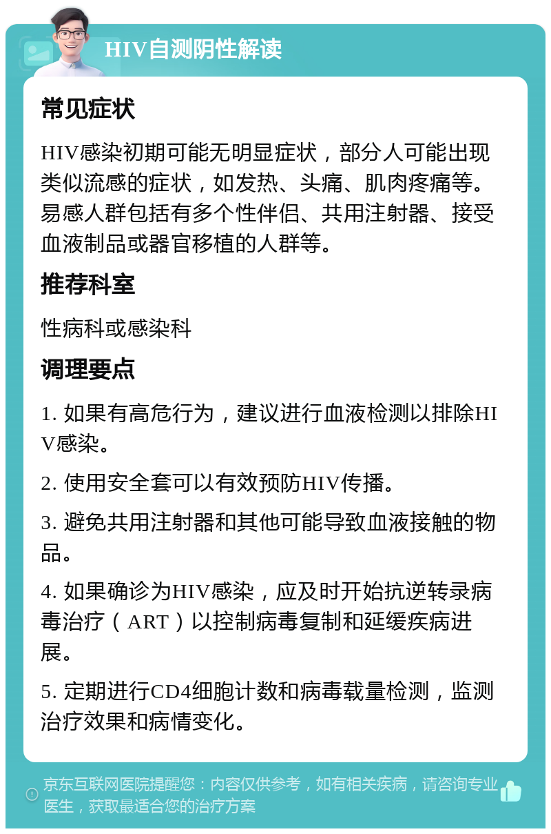 HIV自测阴性解读 常见症状 HIV感染初期可能无明显症状，部分人可能出现类似流感的症状，如发热、头痛、肌肉疼痛等。易感人群包括有多个性伴侣、共用注射器、接受血液制品或器官移植的人群等。 推荐科室 性病科或感染科 调理要点 1. 如果有高危行为，建议进行血液检测以排除HIV感染。 2. 使用安全套可以有效预防HIV传播。 3. 避免共用注射器和其他可能导致血液接触的物品。 4. 如果确诊为HIV感染，应及时开始抗逆转录病毒治疗（ART）以控制病毒复制和延缓疾病进展。 5. 定期进行CD4细胞计数和病毒载量检测，监测治疗效果和病情变化。