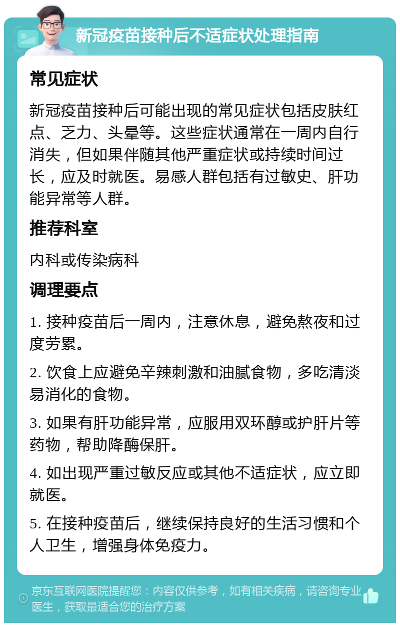 新冠疫苗接种后不适症状处理指南 常见症状 新冠疫苗接种后可能出现的常见症状包括皮肤红点、乏力、头晕等。这些症状通常在一周内自行消失，但如果伴随其他严重症状或持续时间过长，应及时就医。易感人群包括有过敏史、肝功能异常等人群。 推荐科室 内科或传染病科 调理要点 1. 接种疫苗后一周内，注意休息，避免熬夜和过度劳累。 2. 饮食上应避免辛辣刺激和油腻食物，多吃清淡易消化的食物。 3. 如果有肝功能异常，应服用双环醇或护肝片等药物，帮助降酶保肝。 4. 如出现严重过敏反应或其他不适症状，应立即就医。 5. 在接种疫苗后，继续保持良好的生活习惯和个人卫生，增强身体免疫力。