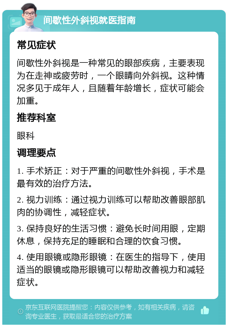 间歇性外斜视就医指南 常见症状 间歇性外斜视是一种常见的眼部疾病，主要表现为在走神或疲劳时，一个眼睛向外斜视。这种情况多见于成年人，且随着年龄增长，症状可能会加重。 推荐科室 眼科 调理要点 1. 手术矫正：对于严重的间歇性外斜视，手术是最有效的治疗方法。 2. 视力训练：通过视力训练可以帮助改善眼部肌肉的协调性，减轻症状。 3. 保持良好的生活习惯：避免长时间用眼，定期休息，保持充足的睡眠和合理的饮食习惯。 4. 使用眼镜或隐形眼镜：在医生的指导下，使用适当的眼镜或隐形眼镜可以帮助改善视力和减轻症状。