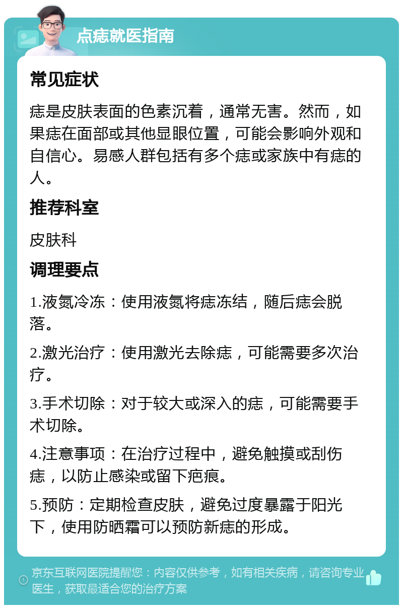 点痣就医指南 常见症状 痣是皮肤表面的色素沉着，通常无害。然而，如果痣在面部或其他显眼位置，可能会影响外观和自信心。易感人群包括有多个痣或家族中有痣的人。 推荐科室 皮肤科 调理要点 1.液氮冷冻：使用液氮将痣冻结，随后痣会脱落。 2.激光治疗：使用激光去除痣，可能需要多次治疗。 3.手术切除：对于较大或深入的痣，可能需要手术切除。 4.注意事项：在治疗过程中，避免触摸或刮伤痣，以防止感染或留下疤痕。 5.预防：定期检查皮肤，避免过度暴露于阳光下，使用防晒霜可以预防新痣的形成。