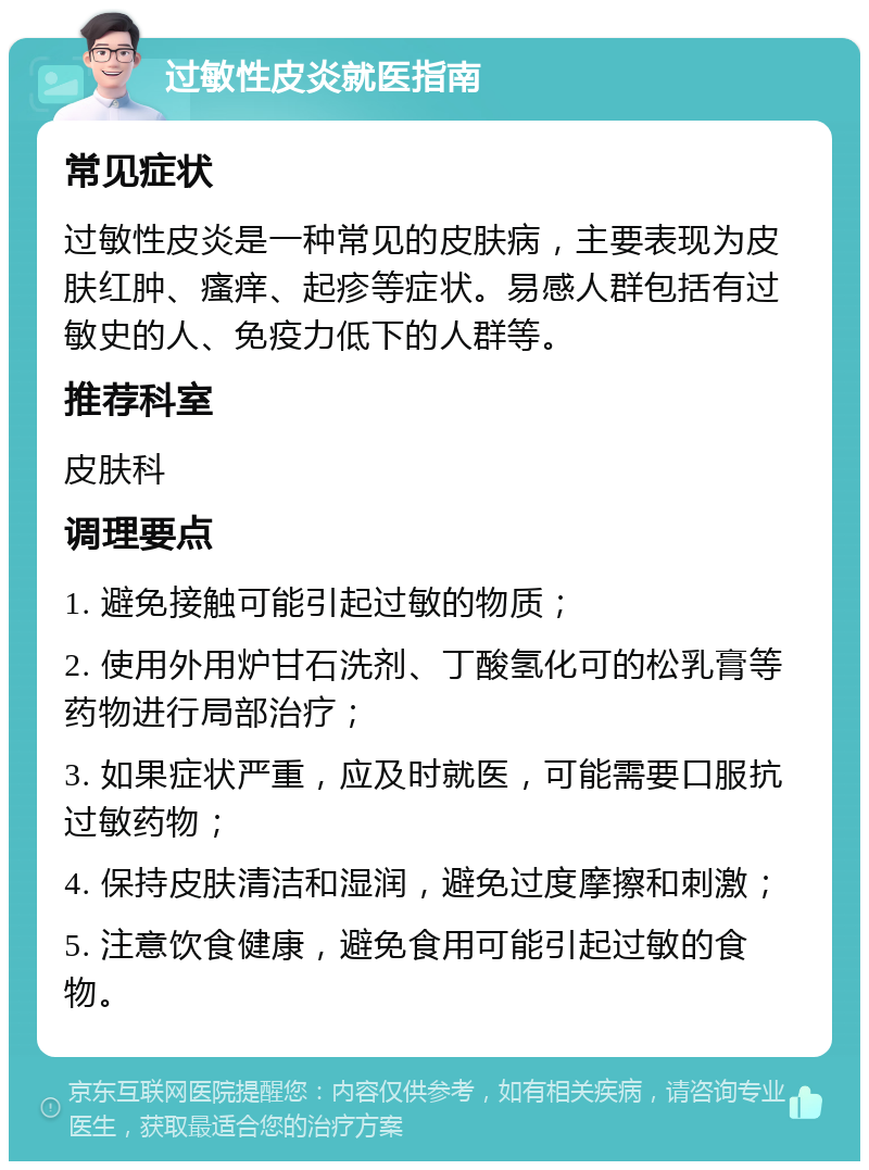 过敏性皮炎就医指南 常见症状 过敏性皮炎是一种常见的皮肤病，主要表现为皮肤红肿、瘙痒、起疹等症状。易感人群包括有过敏史的人、免疫力低下的人群等。 推荐科室 皮肤科 调理要点 1. 避免接触可能引起过敏的物质； 2. 使用外用炉甘石洗剂、丁酸氢化可的松乳膏等药物进行局部治疗； 3. 如果症状严重，应及时就医，可能需要口服抗过敏药物； 4. 保持皮肤清洁和湿润，避免过度摩擦和刺激； 5. 注意饮食健康，避免食用可能引起过敏的食物。