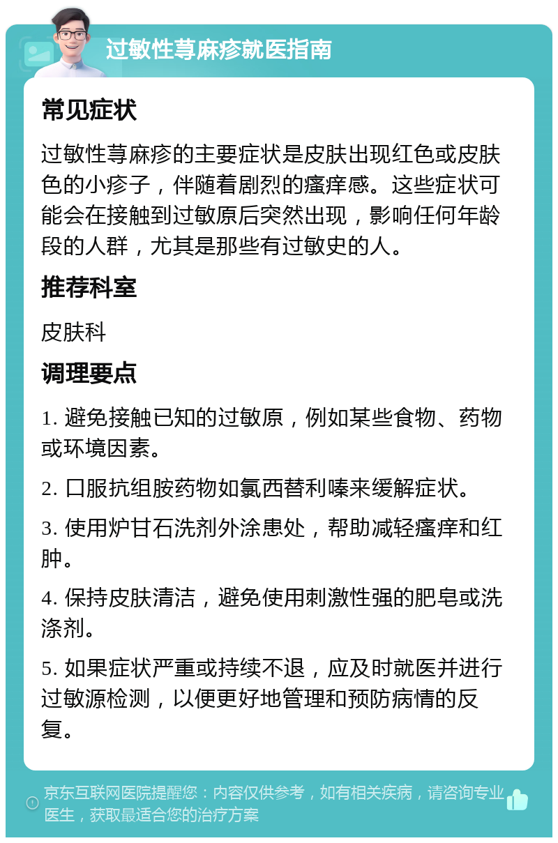 过敏性荨麻疹就医指南 常见症状 过敏性荨麻疹的主要症状是皮肤出现红色或皮肤色的小疹子，伴随着剧烈的瘙痒感。这些症状可能会在接触到过敏原后突然出现，影响任何年龄段的人群，尤其是那些有过敏史的人。 推荐科室 皮肤科 调理要点 1. 避免接触已知的过敏原，例如某些食物、药物或环境因素。 2. 口服抗组胺药物如氯西替利嗪来缓解症状。 3. 使用炉甘石洗剂外涂患处，帮助减轻瘙痒和红肿。 4. 保持皮肤清洁，避免使用刺激性强的肥皂或洗涤剂。 5. 如果症状严重或持续不退，应及时就医并进行过敏源检测，以便更好地管理和预防病情的反复。