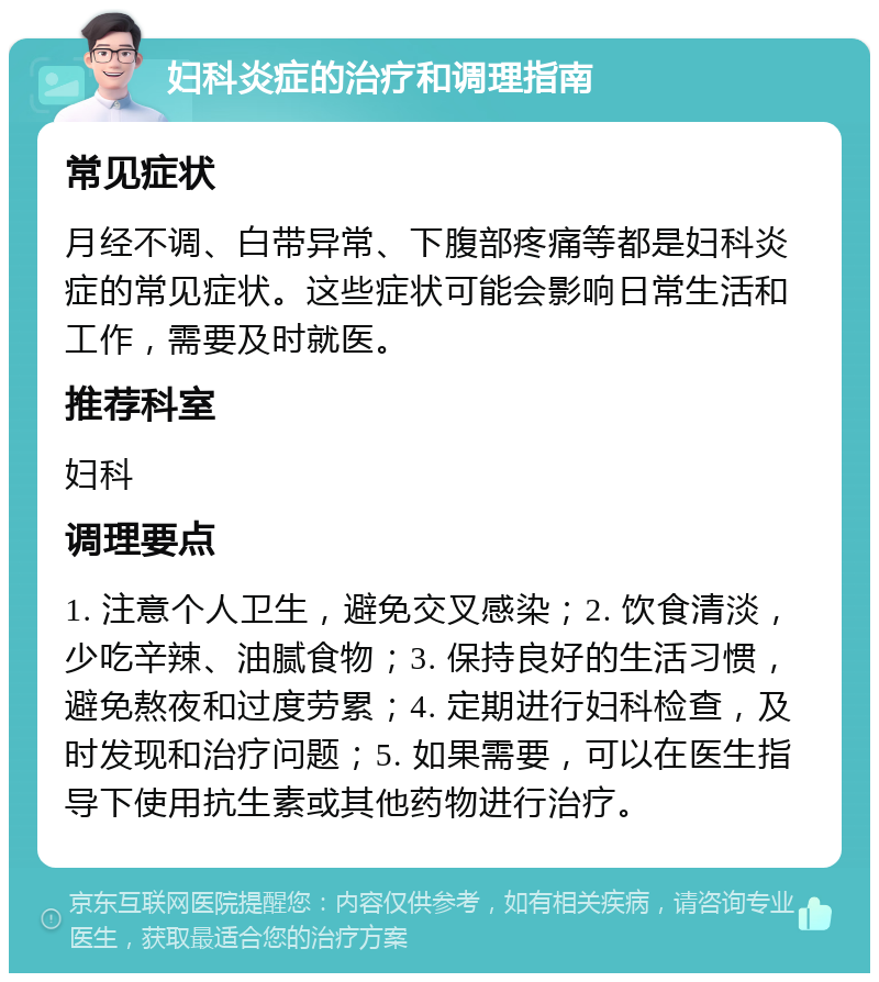 妇科炎症的治疗和调理指南 常见症状 月经不调、白带异常、下腹部疼痛等都是妇科炎症的常见症状。这些症状可能会影响日常生活和工作，需要及时就医。 推荐科室 妇科 调理要点 1. 注意个人卫生，避免交叉感染；2. 饮食清淡，少吃辛辣、油腻食物；3. 保持良好的生活习惯，避免熬夜和过度劳累；4. 定期进行妇科检查，及时发现和治疗问题；5. 如果需要，可以在医生指导下使用抗生素或其他药物进行治疗。